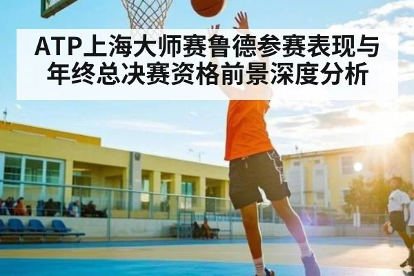 ATP上海大师赛鲁德参赛表现与年终总决赛资格前景深度分析