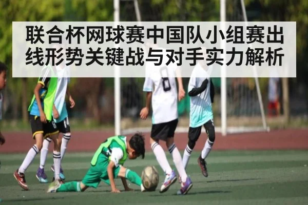 联合杯网球赛中国队小组赛出线形势关键战与对手实力解析