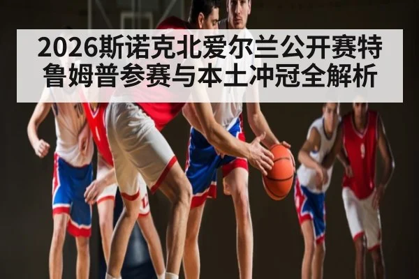 2026斯诺克北爱尔兰公开赛特鲁姆普参赛与本土冲冠全解析