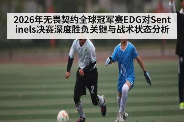 2026年无畏契约全球冠军赛EDG对Sentinels决赛深度胜负关键与战术状态分析
